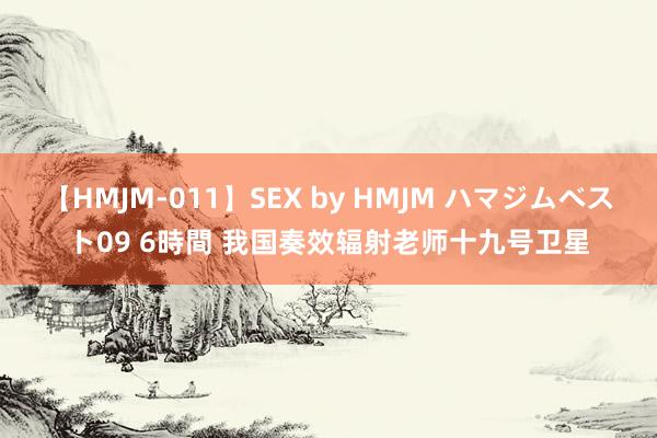 【HMJM-011】SEX by HMJM ハマジムベスト09 6時間 我国奏效辐射老师十九号卫星