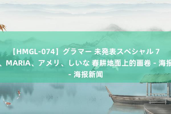 【HMGL-074】グラマー 未発表スペシャル 7 ゆず、MARIA、アメリ、しいな 春耕地面上的画卷 - 海报新闻