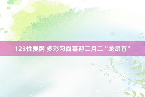 123性爱网 多彩习尚喜迎二月二“龙昂首”