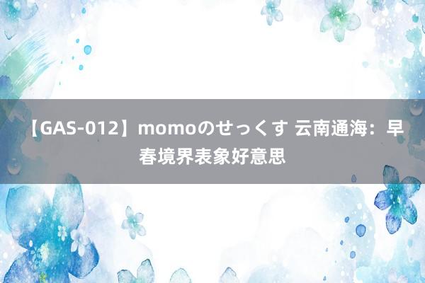 【GAS-012】momoのせっくす 云南通海：早春境界表象好意思