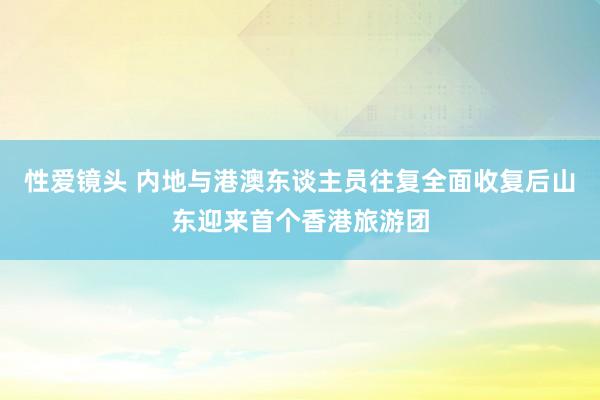 性爱镜头 内地与港澳东谈主员往复全面收复后山东迎来首个香港旅游团