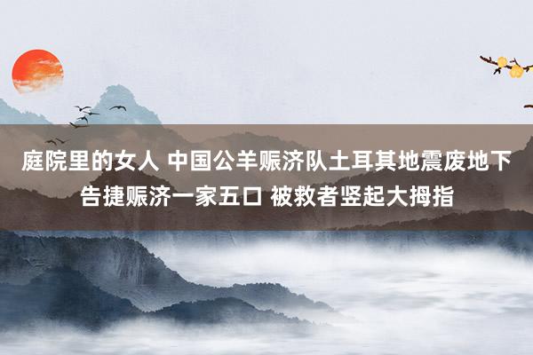 庭院里的女人 中国公羊赈济队土耳其地震废地下告捷赈济一家五口 被救者竖起大拇指