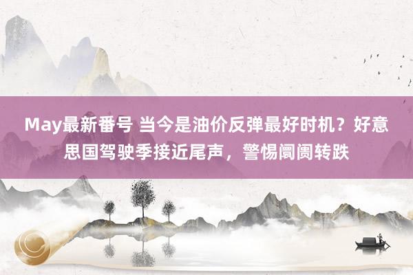 May最新番号 当今是油价反弹最好时机？好意思国驾驶季接近尾声，警惕阛阓转跌