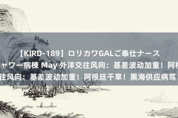 【KIRD-189】ロリカワGALご奉仕ナース 大量ぶっかけザーメンシャワー病棟 May 外洋交往风向：基差波动加重！阿根廷干旱！黑海供应病笃！