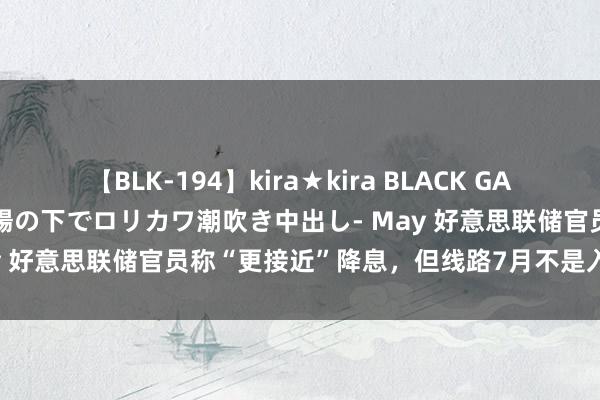 【BLK-194】kira★kira BLACK GAL 黒ギャル青姦露出-灼熱太陽の下でロリカワ潮吹き中出し- May 好意思联储官员称“更接近”降息，但线路7月不是入手技能！