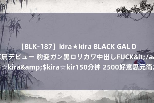 【BLK-187】kira★kira BLACK GAL DEBUT 日焼け黒ギャル専属デビュー 豹変ガン黒ロリカワ中出しFUCK</a>2014-10-19kira☆kira&$kira☆kir150分钟 2500好意思元简之如走：黄金阛阓的新篇章行将开启？