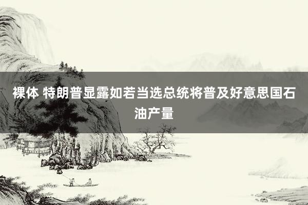 裸体 特朗普显露如若当选总统将普及好意思国石油产量