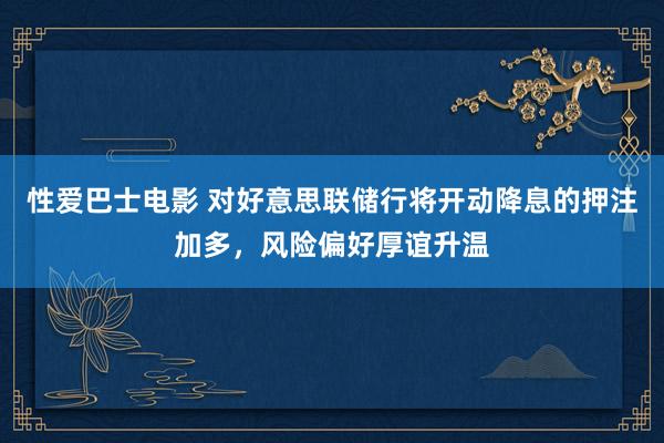 性爱巴士电影 对好意思联储行将开动降息的押注加多，风险偏好厚谊升温