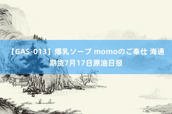 【GAS-013】爆乳ソープ momoのご奉仕 海通期货7月17日原油日报