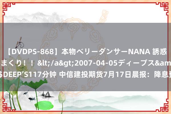 【DVDPS-868】本物ベリーダンサーNANA 誘惑の腰使いで潮吹きまくり！！</a>2007-04-05ディープス&$DEEP’S117分钟 中信建投期货7月17日晨报：降息预期捏续升温 黄金再翻新高