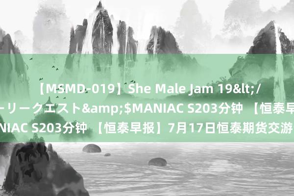 【MSMD-019】She Male Jam 19</a>2008-08-04グローリークエスト&$MANIAC S203分钟 【恒泰早报】7月17日恒泰期货交游计谋