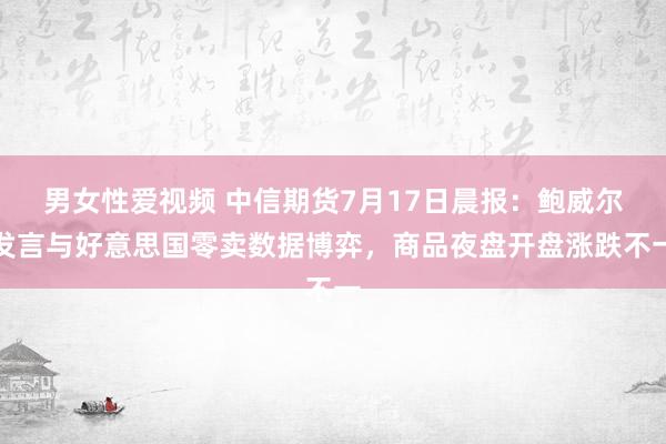 男女性爱视频 中信期货7月17日晨报：鲍威尔发言与好意思国零卖数据博弈，商品夜盘开盘涨跌不一