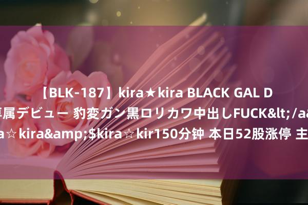 【BLK-187】kira★kira BLACK GAL DEBUT 日焼け黒ギャル専属デビュー 豹変ガン黒ロリカワ中出しFUCK</a>2014-10-19kira☆kira&$kira☆kir150分钟 本日52股涨停 主要荟萃在医药生物、商贸零卖等行业