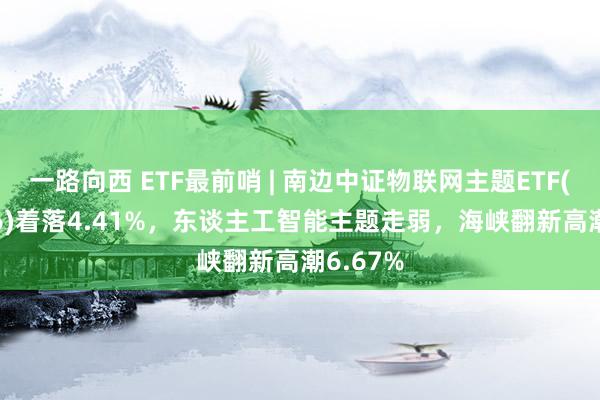 一路向西 ETF最前哨 | 南边中证物联网主题ETF(159896)着落4.41%，东谈主工智能主题走弱，海峡翻新高潮6.67%