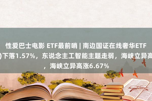 性爱巴士电影 ETF最前哨 | 南边国证在线奢华ETF(159728)下落1.57%，东说念主工智能主题走弱，海峡立异高涨6.67%