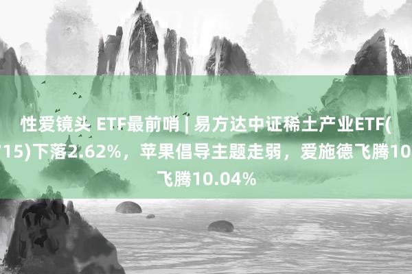 性爱镜头 ETF最前哨 | 易方达中证稀土产业ETF(159715)下落2.62%，苹果倡导主题走弱，爱施德飞腾10.04%