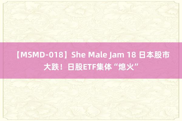 【MSMD-018】She Male Jam 18 日本股市大跌！日股ETF集体“熄火”