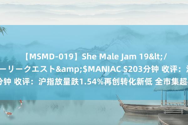 【MSMD-019】She Male Jam 19</a>2008-08-04グローリークエスト&$MANIAC S203分钟 收评：沪指放量跌1.54%再创转化新低 全市集超4700只个股下落