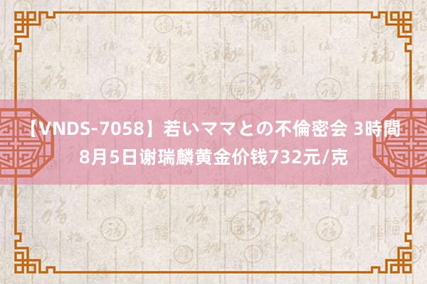 【VNDS-7058】若いママとの不倫密会 3時間 8月5日谢瑞麟黄金价钱732元/克