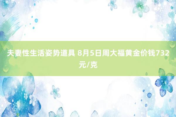 夫妻性生活姿势道具 8月5日周大福黄金价钱732元/克