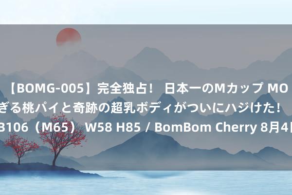 【BOMG-005】完全独占！ 日本一のMカップ MOMO！ 限界突破！ 敏感すぎる桃パイと奇跡の超乳ボディがついにハジけた！ 19才 B106（M65） W58 H85 / BomBom Cherry 8月4日周大福黄金价钱732元/克