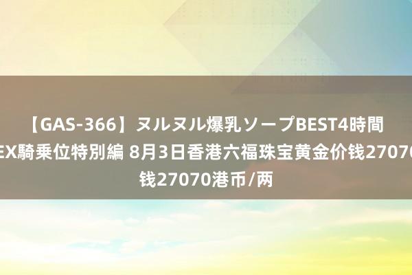 【GAS-366】ヌルヌル爆乳ソープBEST4時間 マットSEX騎乗位特別編 8月3日香港六福珠宝黄金价钱27070港币/两