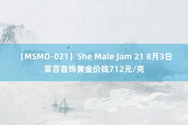 【MSMD-021】She Male Jam 21 8月3日菜百首饰黄金价钱712元/克