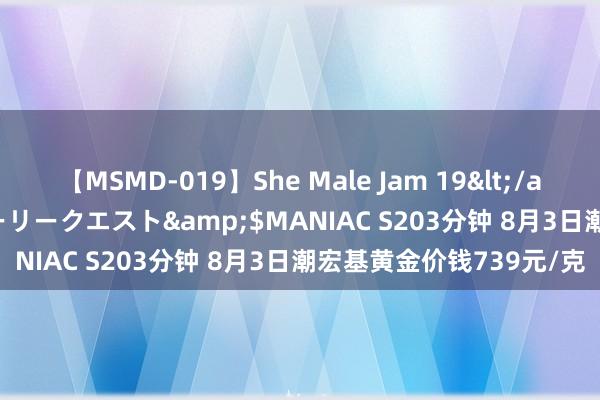 【MSMD-019】She Male Jam 19</a>2008-08-04グローリークエスト&$MANIAC S203分钟 8月3日潮宏基黄金价钱739元/克