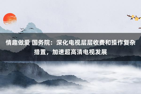 情趣做爱 国务院：深化电视层层收费和操作复杂措置，加速超高清电视发展