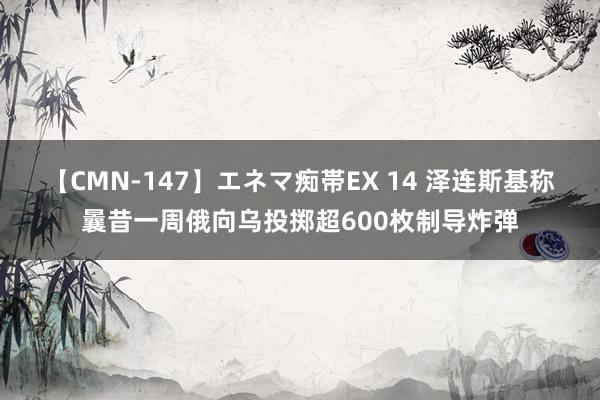 【CMN-147】エネマ痴帯EX 14 泽连斯基称曩昔一周俄向乌投掷超600枚制导炸弹