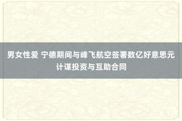 男女性爱 宁德期间与峰飞航空签署数亿好意思元计谋投资与互助合同