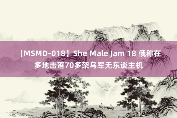 【MSMD-018】She Male Jam 18 俄称在多地击落70多架乌军无东谈主机