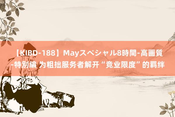 【KIBD-188】Mayスペシャル8時間-高画質-特別編 为粗拙服务者解开“竞业限度”的羁绊