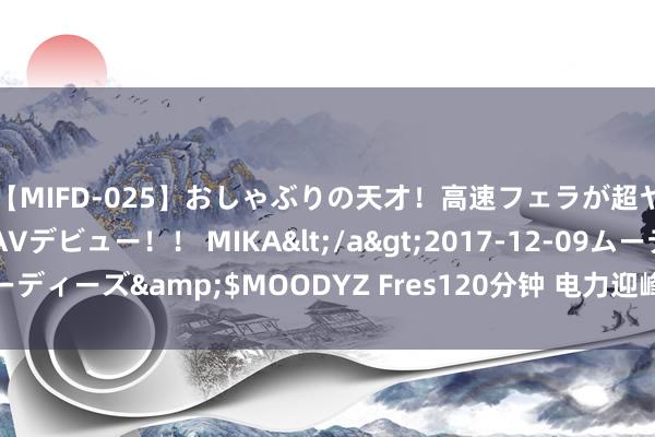 【MIFD-025】おしゃぶりの天才！高速フェラが超ヤバイ即尺黒ギャルAVデビュー！！ MIKA</a>2017-12-09ムーディーズ&$MOODYZ Fres120分钟 电力迎峰度夏自如有序靠什么