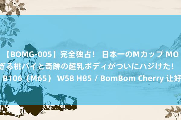 【BOMG-005】完全独占！ 日本一のMカップ MOMO！ 限界突破！ 敏感すぎる桃パイと奇跡の超乳ボディがついにハジけた！ 19才 B106（M65） W58 H85 / BomBom Cherry 让好政策造就更多“大国工匠”