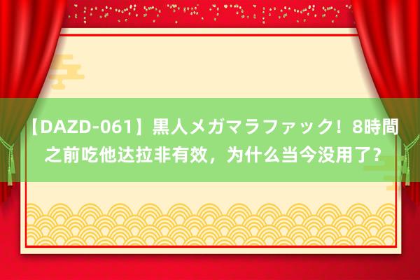 【DAZD-061】黒人メガマラファック！8時間 之前吃他达拉非有效，为什么当今没用了？