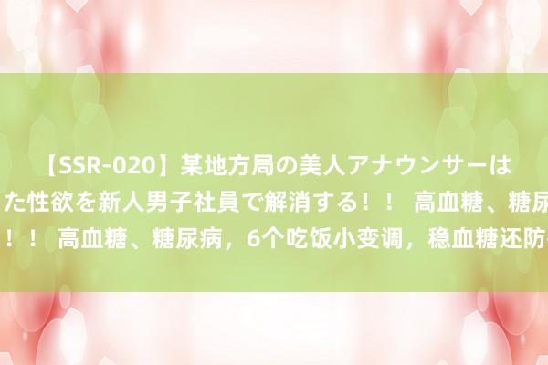 【SSR-020】某地方局の美人アナウンサーは忙し過ぎて溜まりまくった性欲を新人男子社員で解消する！！ 高血糖、糖尿病，6个吃饭小变调，稳血糖还防并发症