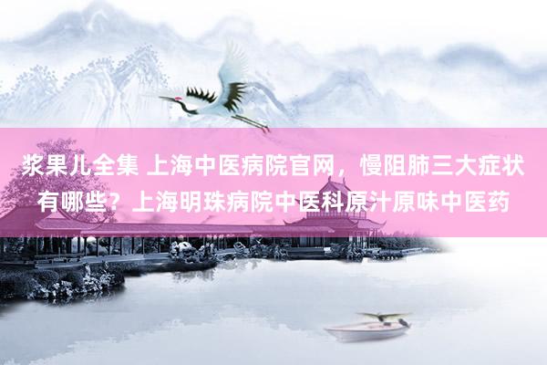 浆果儿全集 上海中医病院官网，慢阻肺三大症状有哪些？上海明珠病院中医科原汁原味中医药