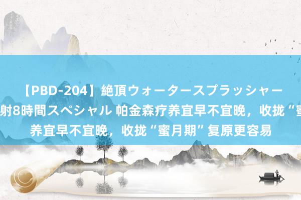 【PBD-204】絶頂ウォータースプラッシャー 放尿＆潮吹き大噴射8時間スペシャル 帕金森疗养宜早不宜晚，收拢“蜜月期”复原更容易