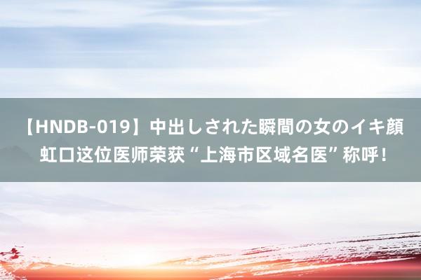 【HNDB-019】中出しされた瞬間の女のイキ顔 虹口这位医师荣获“上海市区域名医”称呼！