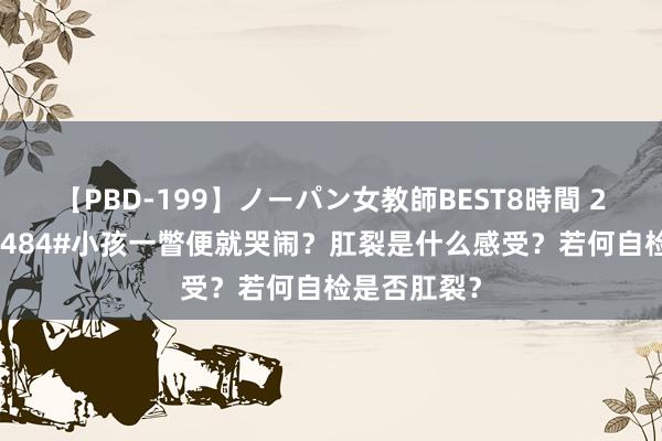 【PBD-199】ノーパン女教師BEST8時間 2 #学习共享484#小孩一瞥便就哭闹？肛裂是什么感受？若何自检是否肛裂？