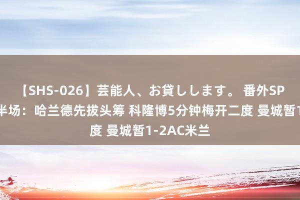 【SHS-026】芸能人、お貸しします。 番外SP ⚽友谊赛半场：哈兰德先拔头筹 科隆博5分钟梅开二度 曼城暂1-2AC米兰