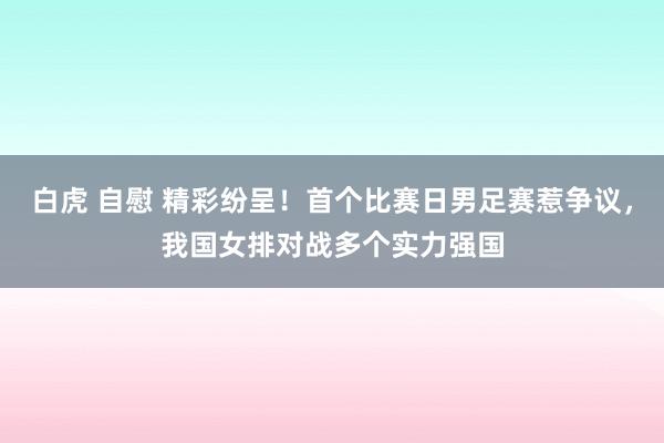 白虎 自慰 精彩纷呈！首个比赛日男足赛惹争议，我国女排对战多个实力强国