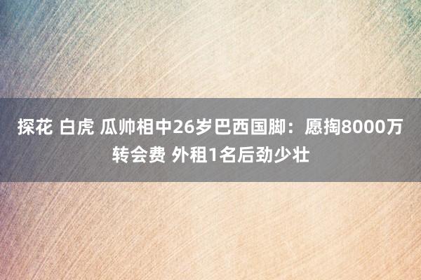 探花 白虎 瓜帅相中26岁巴西国脚：愿掏8000万转会费 外租1名后劲少壮