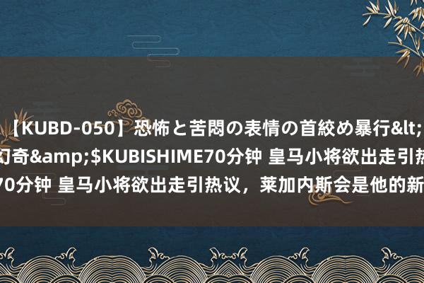 【KUBD-050】恐怖と苦悶の表情の首絞め暴行</a>2013-03-18幻奇&$KUBISHIME70分钟 皇马小将欲出走引热议，莱加内斯会是他的新东家吗？