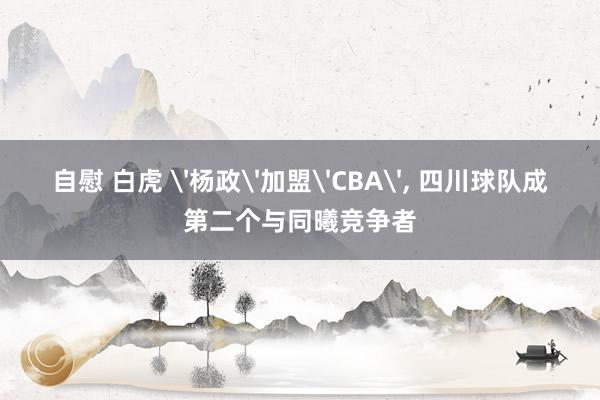 自慰 白虎 '杨政'加盟'CBA', 四川球队成第二个与同曦竞争者