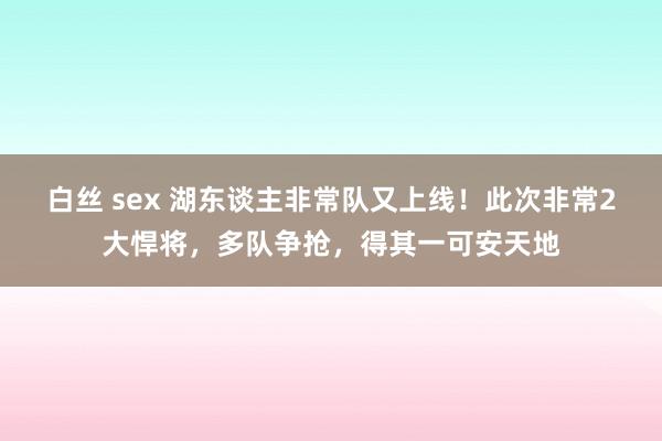 白丝 sex 湖东谈主非常队又上线！此次非常2大悍将，多队争抢，得其一可安天地