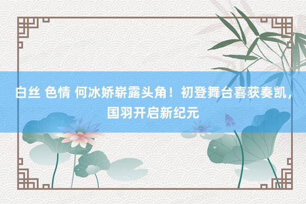 白丝 色情 何冰娇崭露头角！初登舞台喜获奏凯，国羽开启新纪元