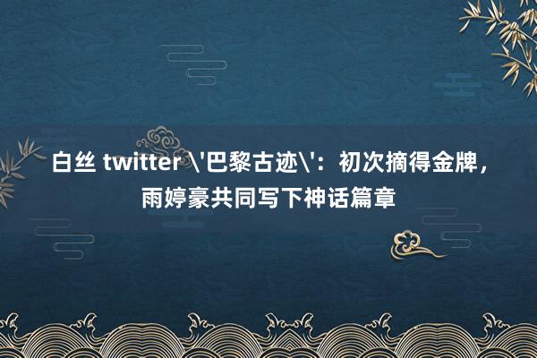 白丝 twitter '巴黎古迹'：初次摘得金牌，雨婷豪共同写下神话篇章