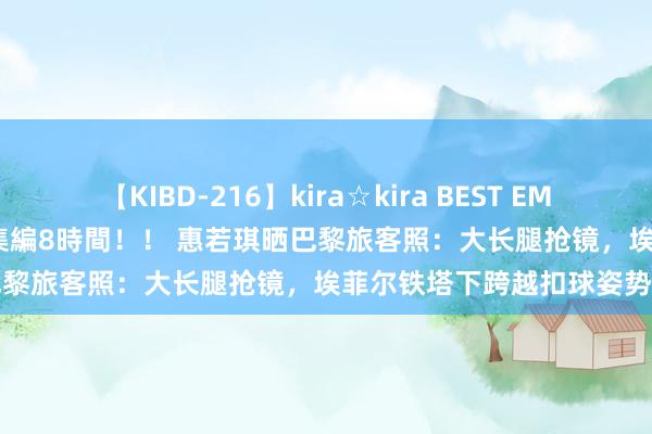 【KIBD-216】kira☆kira BEST EMIRI-中出し性交20発超え-総集編8時間！！ 惠若琪晒巴黎旅客照：大长腿抢镜，埃菲尔铁塔下跨越扣球姿势好酷